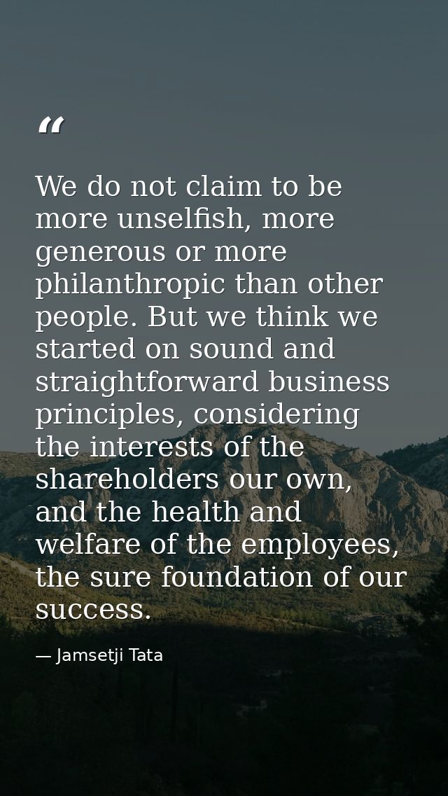 We do not claim to be more unselfish, more generous or more philanthropic than other people. But we think we started on  — Jamsetji Tata