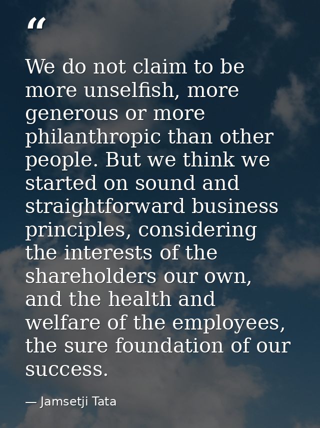 We do not claim to be more unselfish, more generous or more philanthropic than other people. But we think we started on  — Jamsetji Tata
