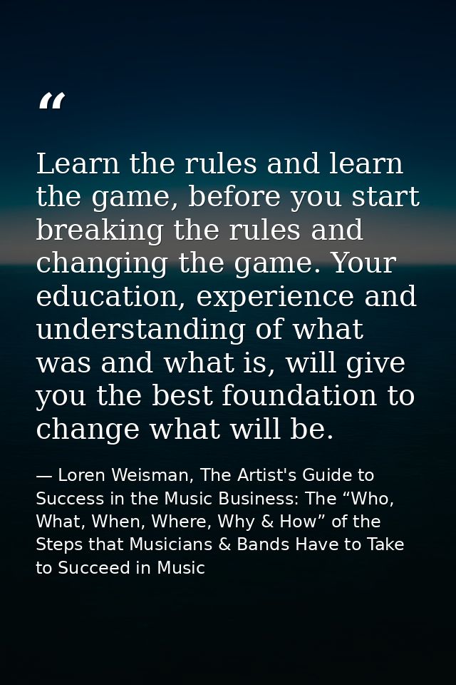 Learn the rules and learn the game, before you start breaking the rules and changing the game. Your education, experienc — Loren Weisman, The Artist's Guide to Success in the Music Business: The “Who, What, When, Where, Why & How” of the Steps that Musicians & Bands Have to Take to Succeed in Music