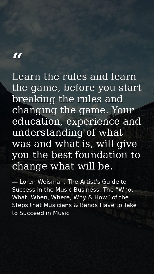 Learn the rules and learn the game, before you start breaking the rules and changing the game. Your education, experienc — Loren Weisman, The Artist's Guide to Success in the Music Business: The “Who, What, When, Where, Why & How” of the Steps that Musicians & Bands Have to Take to Succeed in Music