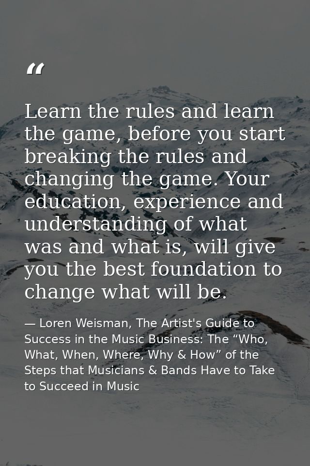 Learn the rules and learn the game, before you start breaking the rules and changing the game. Your education, experienc — Loren Weisman, The Artist's Guide to Success in the Music Business: The “Who, What, When, Where, Why & How” of the Steps that Musicians & Bands Have to Take to Succeed in Music