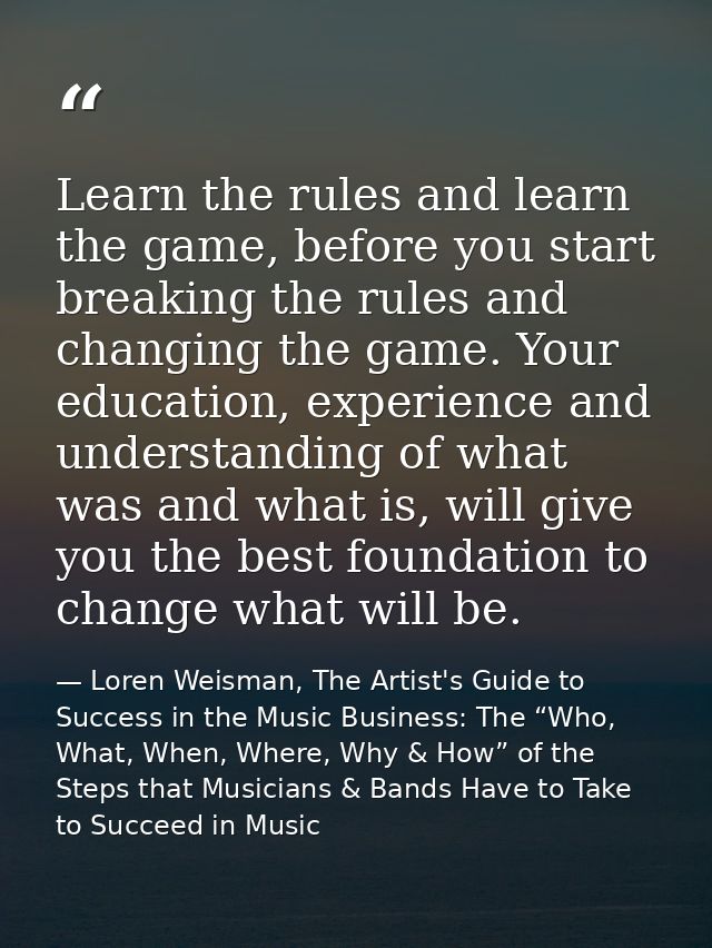 Learn the rules and learn the game, before you start breaking the rules and changing the game. Your education, experienc — Loren Weisman, The Artist's Guide to Success in the Music Business: The “Who, What, When, Where, Why & How” of the Steps that Musicians & Bands Have to Take to Succeed in Music