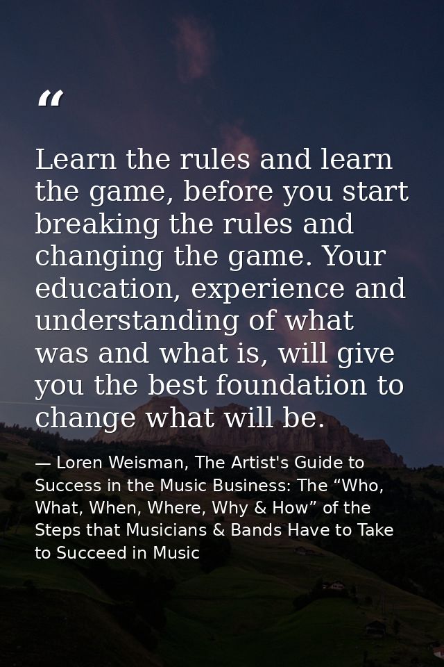 Learn the rules and learn the game, before you start breaking the rules and changing the game. Your education, experienc — Loren Weisman, The Artist's Guide to Success in the Music Business: The “Who, What, When, Where, Why & How” of the Steps that Musicians & Bands Have to Take to Succeed in Music