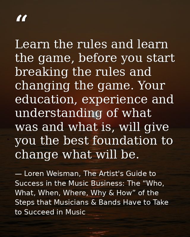 Learn the rules and learn the game, before you start breaking the rules and changing the game. Your education, experienc — Loren Weisman, The Artist's Guide to Success in the Music Business: The “Who, What, When, Where, Why & How” of the Steps that Musicians & Bands Have to Take to Succeed in Music