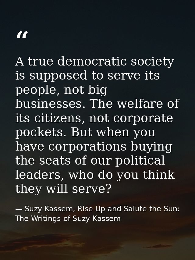 A true democratic society is supposed to serve its people, not big businesses. The welfare of its citizens, not corporat — Suzy Kassem, Rise Up and Salute the Sun: The Writings of Suzy Kassem