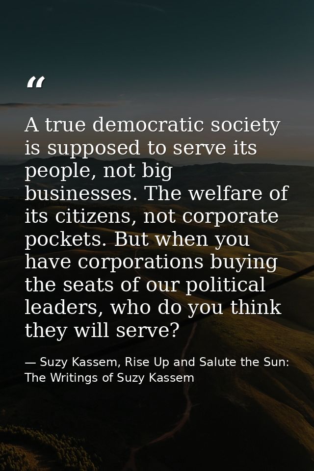 A true democratic society is supposed to serve its people, not big businesses. The welfare of its citizens, not corporat — Suzy Kassem, Rise Up and Salute the Sun: The Writings of Suzy Kassem