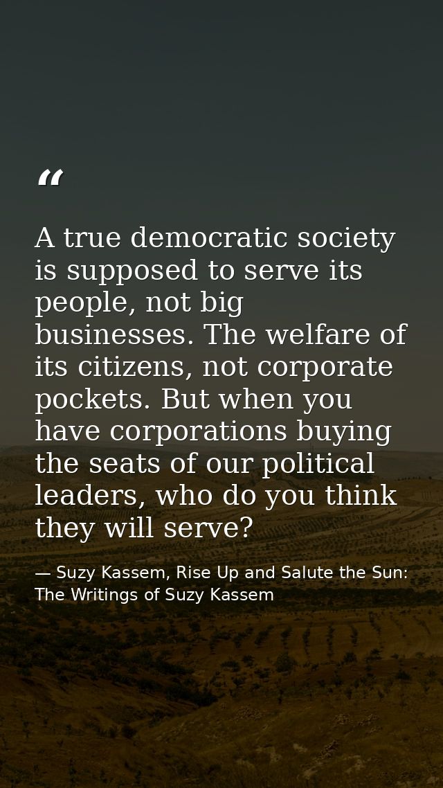 A true democratic society is supposed to serve its people, not big businesses. The welfare of its citizens, not corporat — Suzy Kassem, Rise Up and Salute the Sun: The Writings of Suzy Kassem