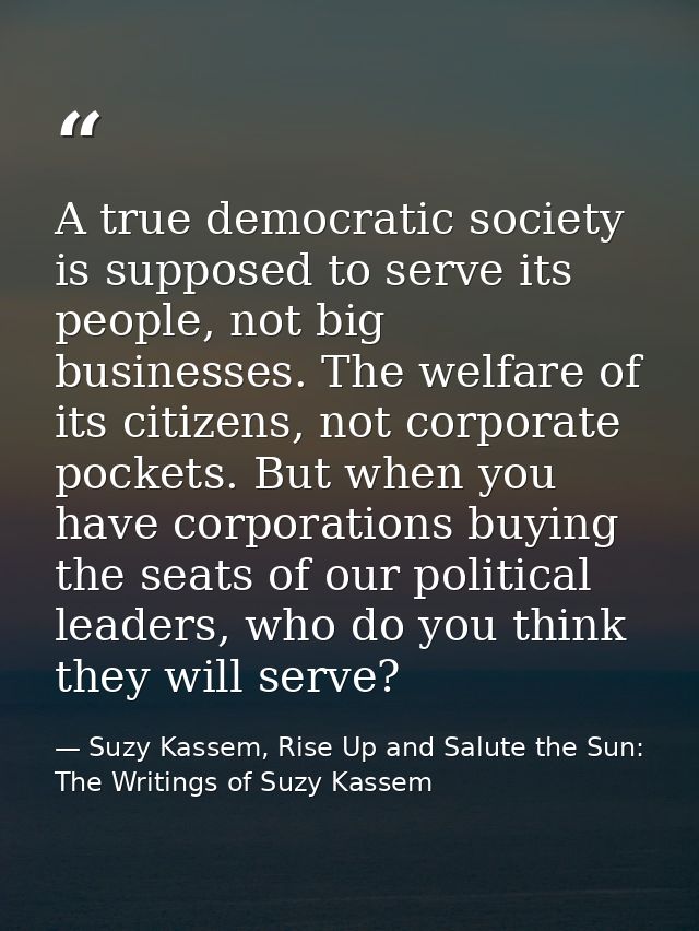 A true democratic society is supposed to serve its people, not big businesses. The welfare of its citizens, not corporat — Suzy Kassem, Rise Up and Salute the Sun: The Writings of Suzy Kassem