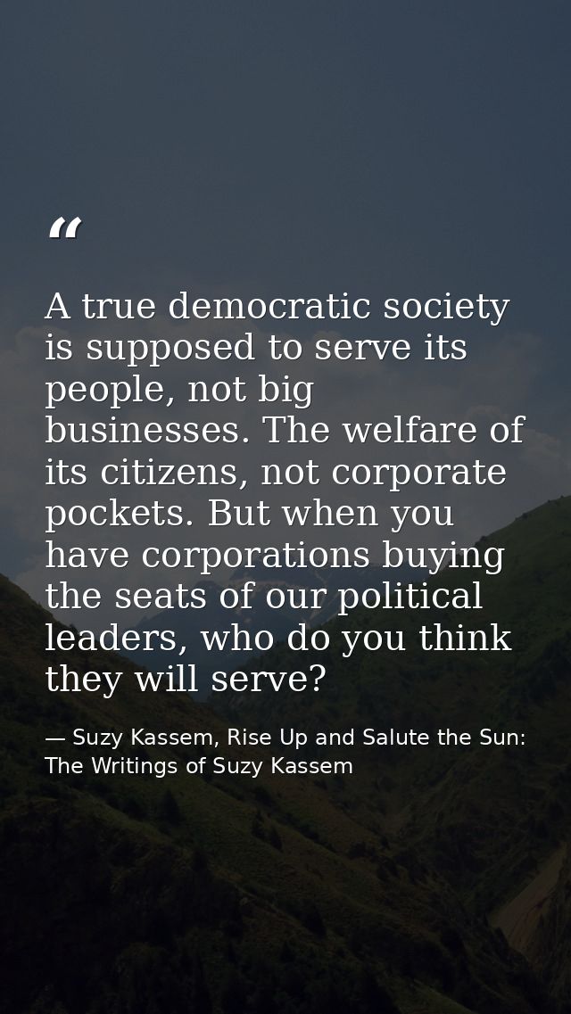A true democratic society is supposed to serve its people, not big businesses. The welfare of its citizens, not corporat — Suzy Kassem, Rise Up and Salute the Sun: The Writings of Suzy Kassem
