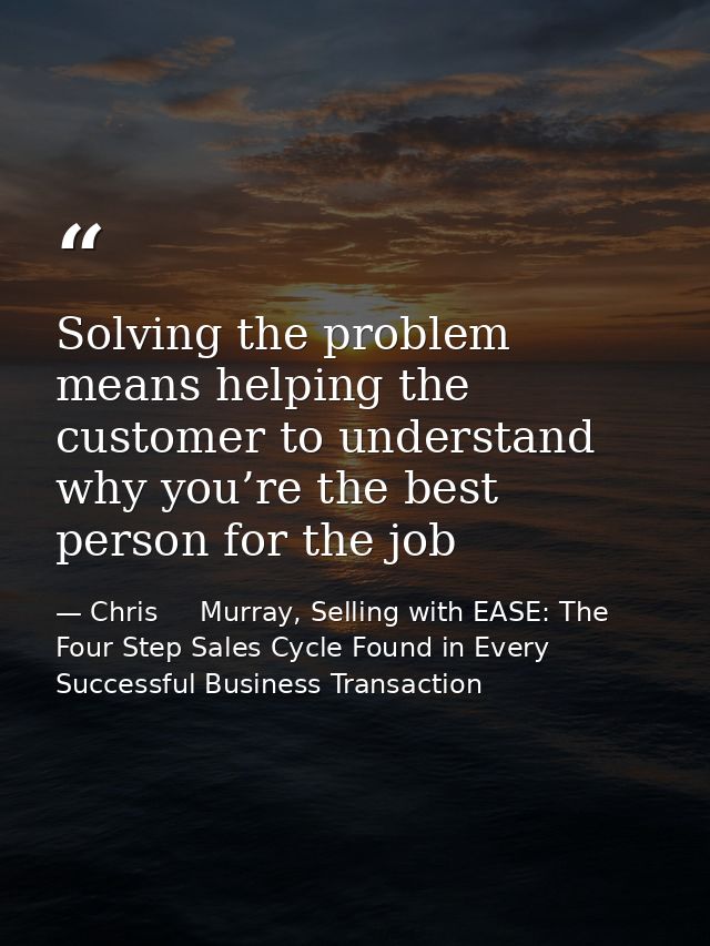 Solving the problem means helping the customer to understand why you’re the best person for the job — Chris     Murray, Selling with EASE: The Four Step Sales Cycle Found in Every Successful Business Transaction