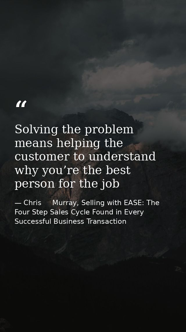 Solving the problem means helping the customer to understand why you’re the best person for the job — Chris     Murray, Selling with EASE: The Four Step Sales Cycle Found in Every Successful Business Transaction