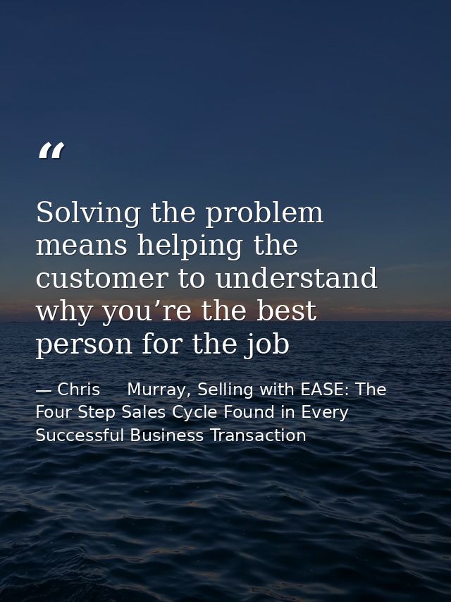 Solving the problem means helping the customer to understand why you’re the best person for the job — Chris     Murray, Selling with EASE: The Four Step Sales Cycle Found in Every Successful Business Transaction
