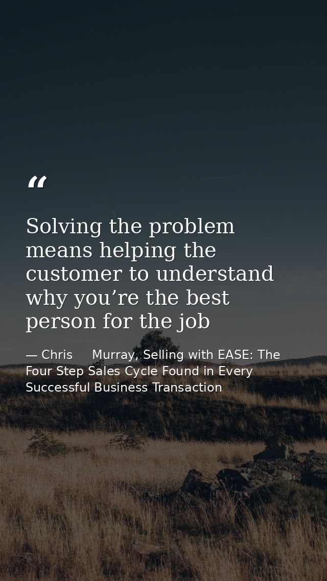 Solving the problem means helping the customer to understand why you’re the best person for the job — Chris     Murray, Selling with EASE: The Four Step Sales Cycle Found in Every Successful Business Transaction
