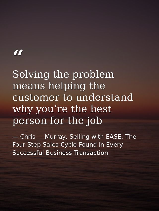 Solving the problem means helping the customer to understand why you’re the best person for the job — Chris     Murray, Selling with EASE: The Four Step Sales Cycle Found in Every Successful Business Transaction