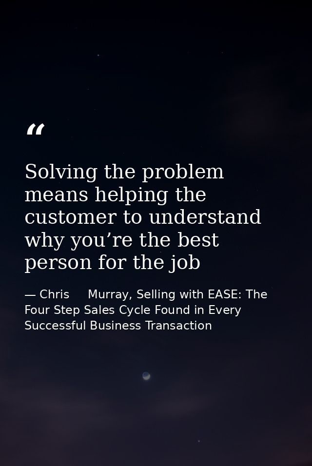Solving the problem means helping the customer to understand why you’re the best person for the job — Chris     Murray, Selling with EASE: The Four Step Sales Cycle Found in Every Successful Business Transaction