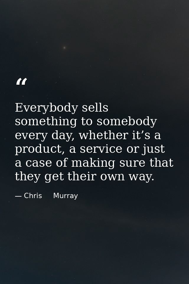 Everybody sells something to somebody every day, whether it’s a product, a service or just a case of making sure that th — Chris     Murray