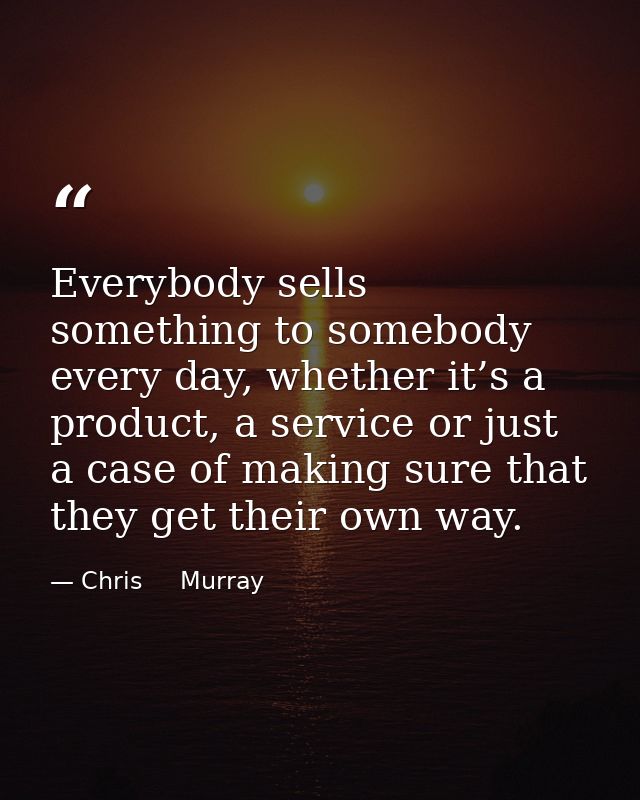 Everybody sells something to somebody every day, whether it’s a product, a service or just a case of making sure that th — Chris     Murray