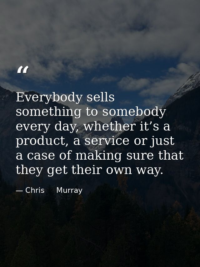 Everybody sells something to somebody every day, whether it’s a product, a service or just a case of making sure that th — Chris     Murray