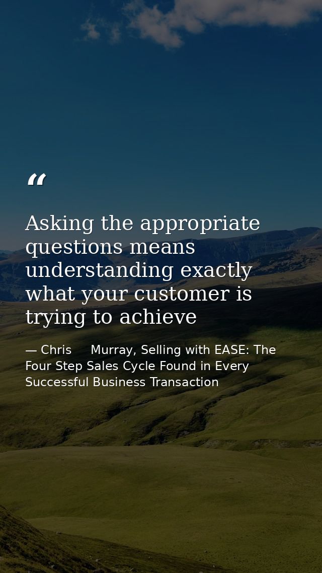 Asking the appropriate questions means understanding exactly what your customer is trying to achieve — Chris     Murray, Selling with EASE: The Four Step Sales Cycle Found in Every Successful Business Transaction
