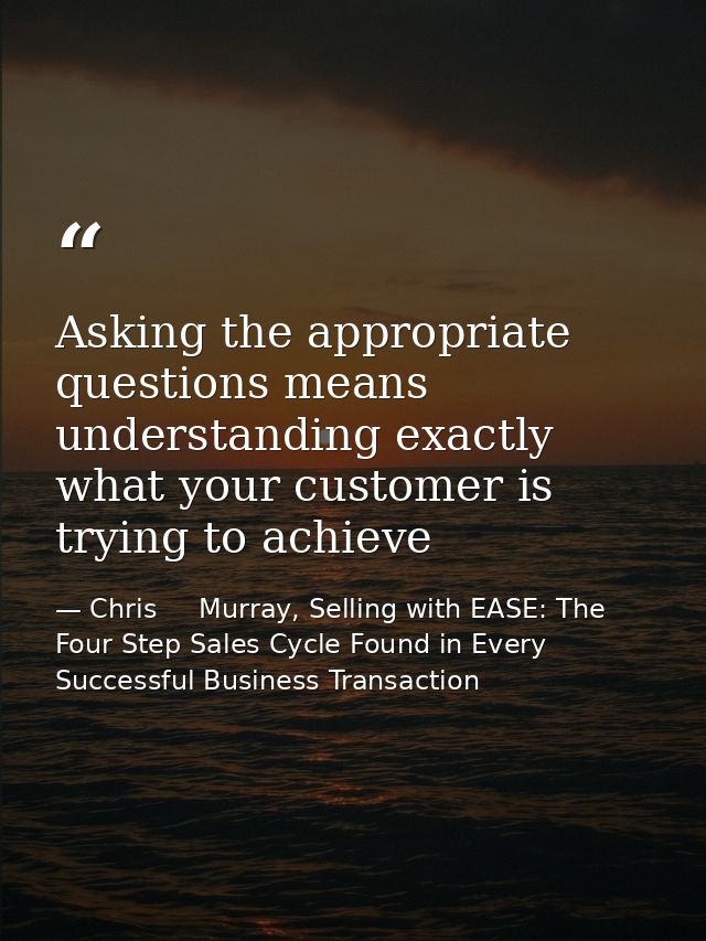 Asking the appropriate questions means understanding exactly what your customer is trying to achieve — Chris     Murray, Selling with EASE: The Four Step Sales Cycle Found in Every Successful Business Transaction