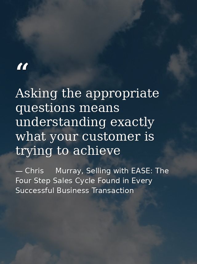 Asking the appropriate questions means understanding exactly what your customer is trying to achieve — Chris     Murray, Selling with EASE: The Four Step Sales Cycle Found in Every Successful Business Transaction