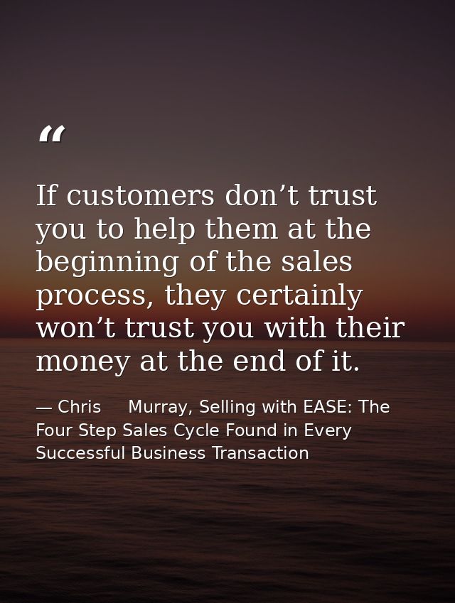 If customers don’t trust you to help them at the beginning of the sales process, they certainly won’t trust you with the — Chris     Murray, Selling with EASE: The Four Step Sales Cycle Found in Every Successful Business Transaction