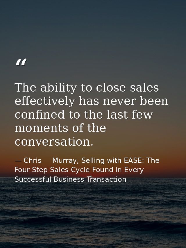 The ability to close sales effectively has never been confined to the last few moments of the conversation. — Chris     Murray, Selling with EASE: The Four Step Sales Cycle Found in Every Successful Business Transaction