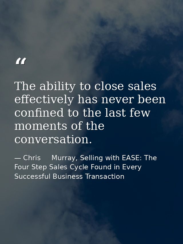 The ability to close sales effectively has never been confined to the last few moments of the conversation. — Chris     Murray, Selling with EASE: The Four Step Sales Cycle Found in Every Successful Business Transaction