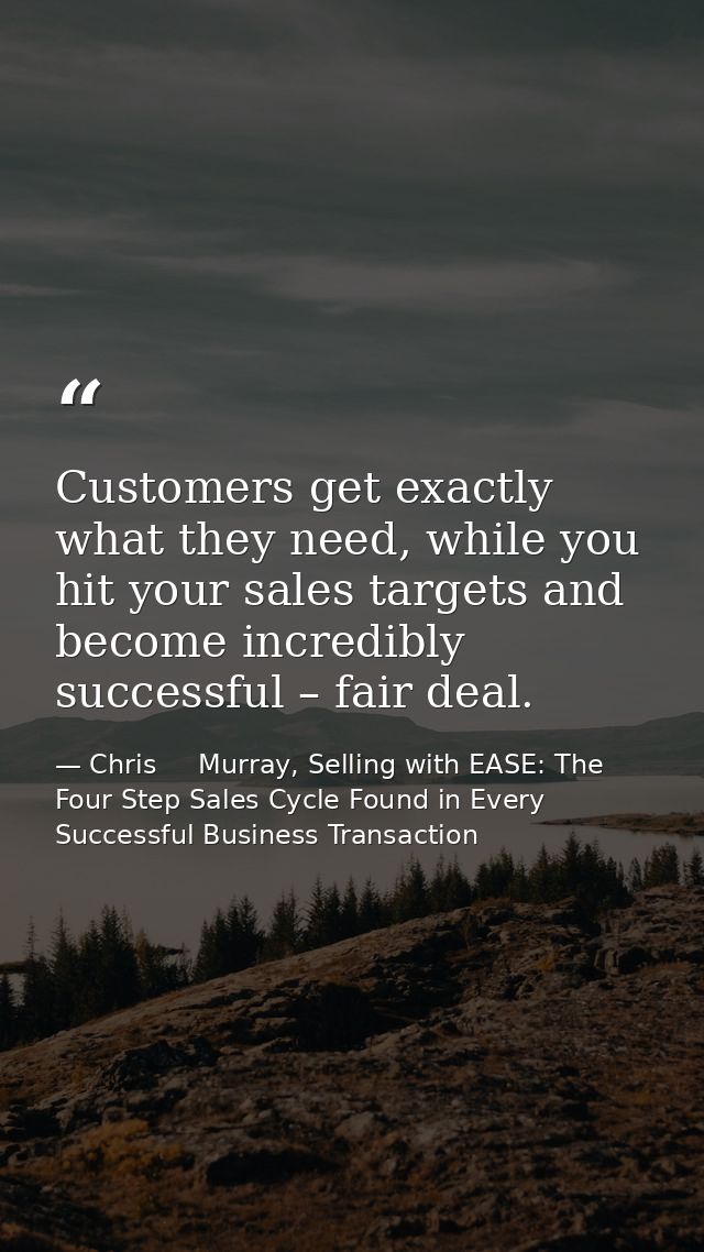 Customers get exactly what they need, while you hit your sales targets and become incredibly successful – fair deal. — Chris     Murray, Selling with EASE: The Four Step Sales Cycle Found in Every Successful Business Transaction