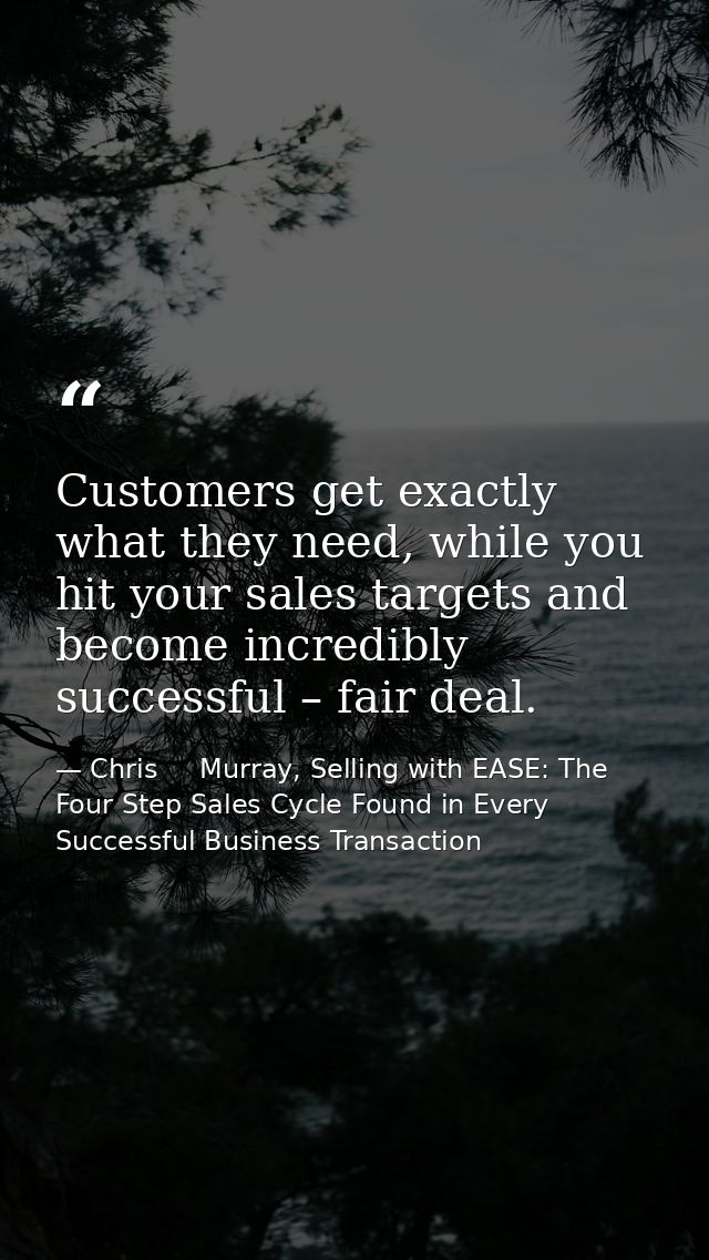 Customers get exactly what they need, while you hit your sales targets and become incredibly successful – fair deal. — Chris     Murray, Selling with EASE: The Four Step Sales Cycle Found in Every Successful Business Transaction
