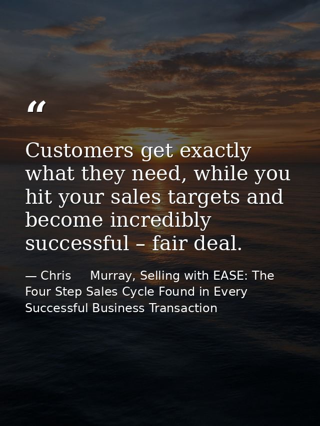Customers get exactly what they need, while you hit your sales targets and become incredibly successful – fair deal. — Chris     Murray, Selling with EASE: The Four Step Sales Cycle Found in Every Successful Business Transaction