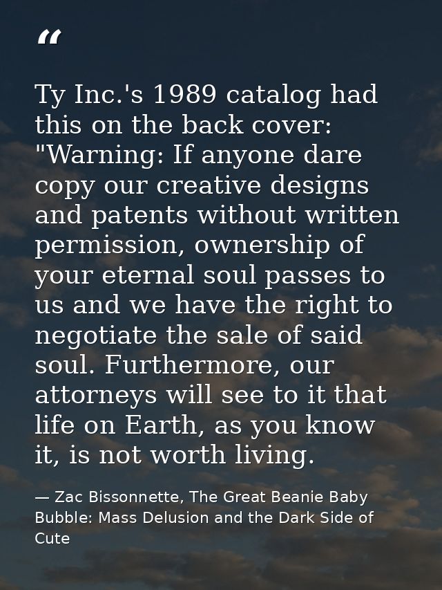 Ty Inc.'s 1989 catalog had this on the back cover: "Warning: If anyone dare copy our creative designs and patents withou — Zac Bissonnette, The Great Beanie Baby Bubble: Mass Delusion and the Dark Side of Cute