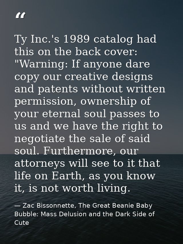 Ty Inc.'s 1989 catalog had this on the back cover: "Warning: If anyone dare copy our creative designs and patents withou — Zac Bissonnette, The Great Beanie Baby Bubble: Mass Delusion and the Dark Side of Cute