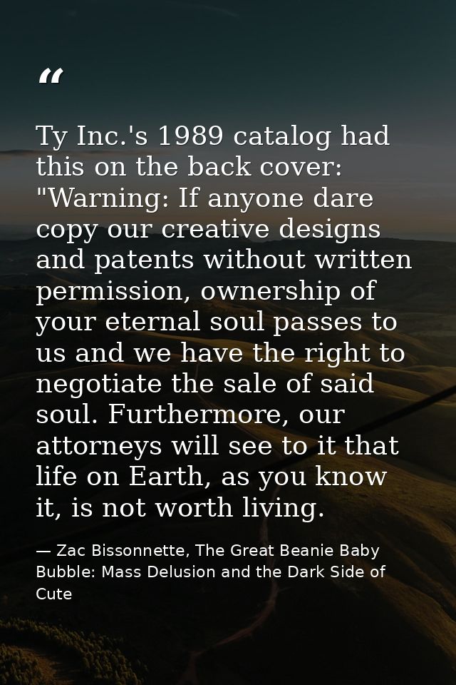 Ty Inc.'s 1989 catalog had this on the back cover: "Warning: If anyone dare copy our creative designs and patents withou — Zac Bissonnette, The Great Beanie Baby Bubble: Mass Delusion and the Dark Side of Cute