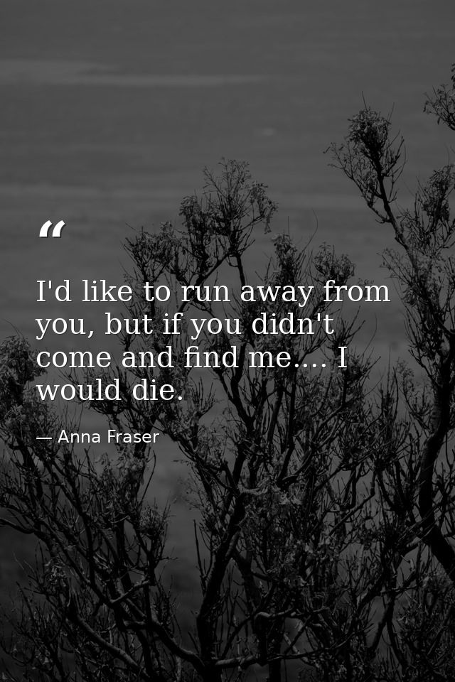 I'd like to run away from you, but if you didn't come and find me.... I would die. — Anna Fraser