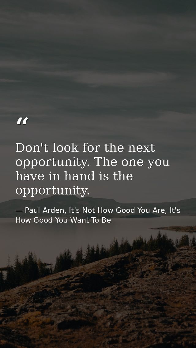 Don't look for the next opportunity. The one you have in hand is the opportunity. — Paul Arden, It's Not How Good You Are, It's How Good You Want To Be