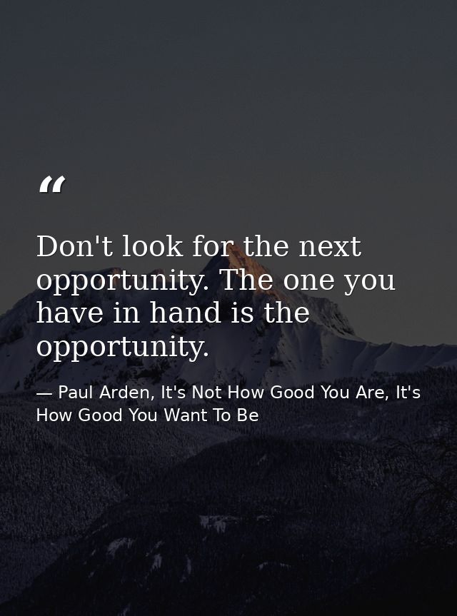 Don't look for the next opportunity. The one you have in hand is the opportunity. — Paul Arden, It's Not How Good You Are, It's How Good You Want To Be