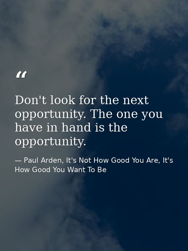 Don't look for the next opportunity. The one you have in hand is the opportunity. — Paul Arden, It's Not How Good You Are, It's How Good You Want To Be