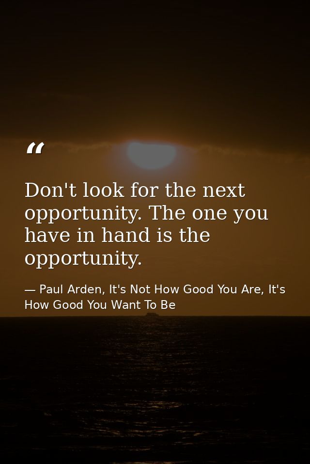 Don't look for the next opportunity. The one you have in hand is the opportunity. — Paul Arden, It's Not How Good You Are, It's How Good You Want To Be