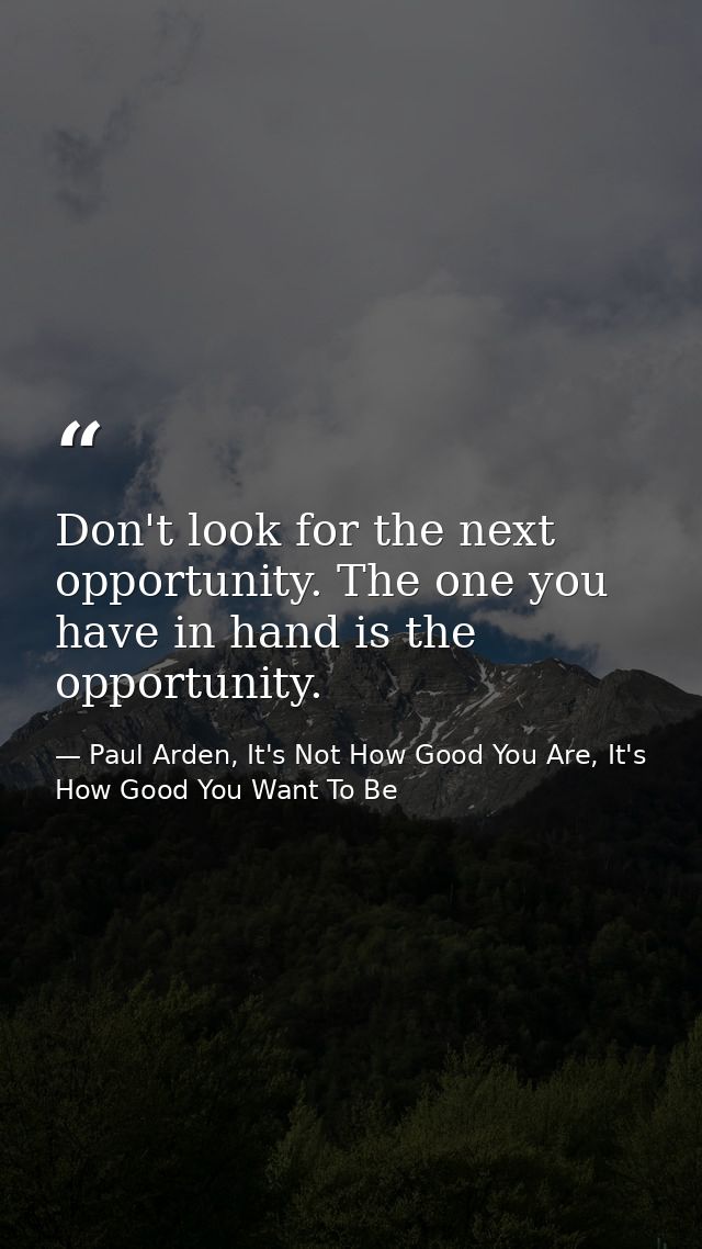 Don't look for the next opportunity. The one you have in hand is the opportunity. — Paul Arden, It's Not How Good You Are, It's How Good You Want To Be