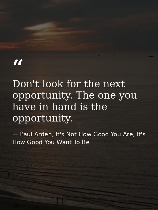 Don't look for the next opportunity. The one you have in hand is the opportunity. — Paul Arden, It's Not How Good You Are, It's How Good You Want To Be