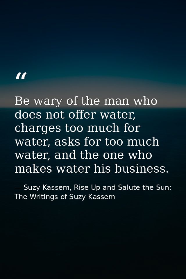 Be wary of the man who does not offer water, charges too much for water, asks for too much water, and the one who makes  — Suzy Kassem, Rise Up and Salute the Sun: The Writings of Suzy Kassem