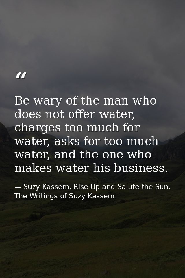 Be wary of the man who does not offer water, charges too much for water, asks for too much water, and the one who makes  — Suzy Kassem, Rise Up and Salute the Sun: The Writings of Suzy Kassem