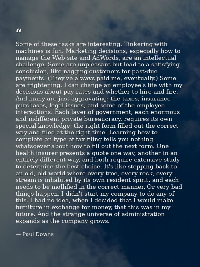 Some of these tasks are interesting. Tinkering with machines is fun. Marketing decisions, especially how to manage the W — Paul Downs