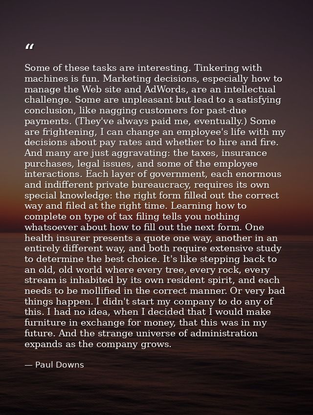 Some of these tasks are interesting. Tinkering with machines is fun. Marketing decisions, especially how to manage the W — Paul Downs
