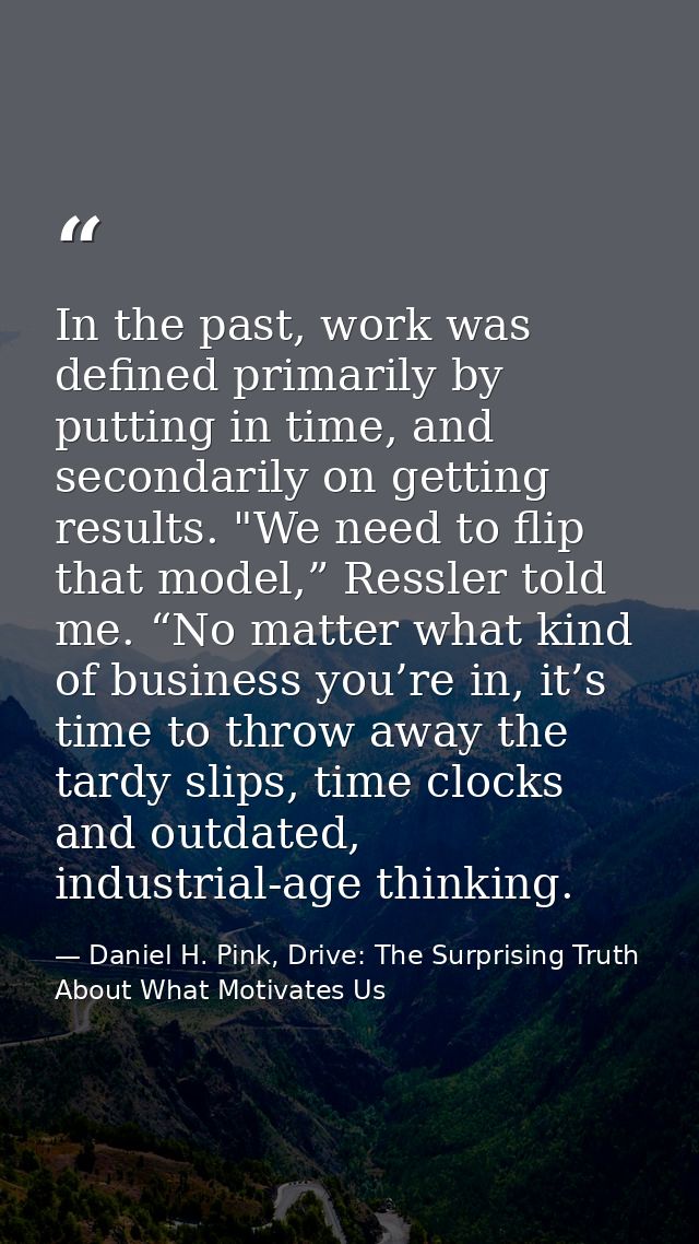 In the past, work was defined primarily by putting in time, and secondarily on getting results. "We need to flip that mo — Daniel H. Pink, Drive: The Surprising Truth About What Motivates Us