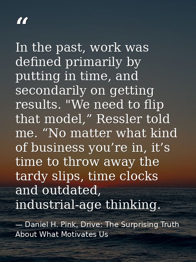 In the past, work was defined primarily by putting in time, and secondarily on getting results. "We need to flip that mo — Daniel H. Pink, Drive: The Surprising Truth About What Motivates Us