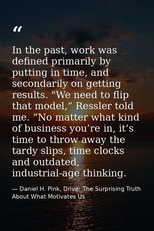 In the past, work was defined primarily by putting in time, and secondarily on getting results. "We need to flip that mo — Daniel H. Pink, Drive: The Surprising Truth About What Motivates Us