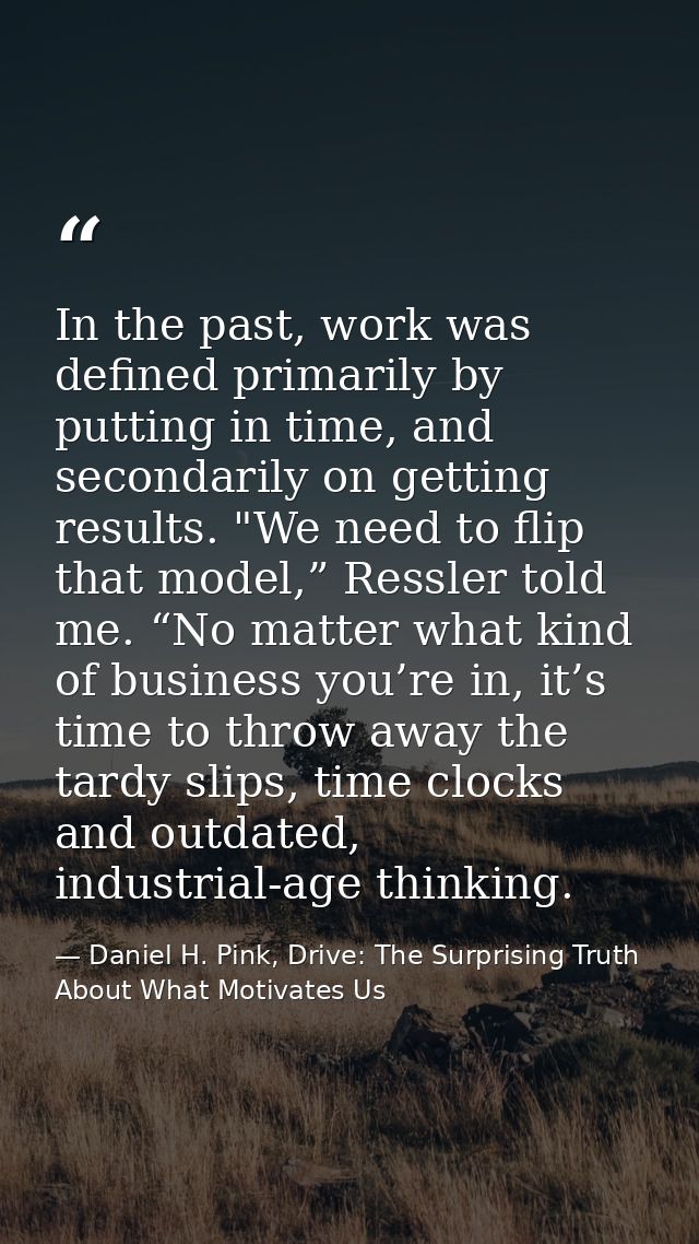 In the past, work was defined primarily by putting in time, and secondarily on getting results. "We need to flip that mo — Daniel H. Pink, Drive: The Surprising Truth About What Motivates Us
