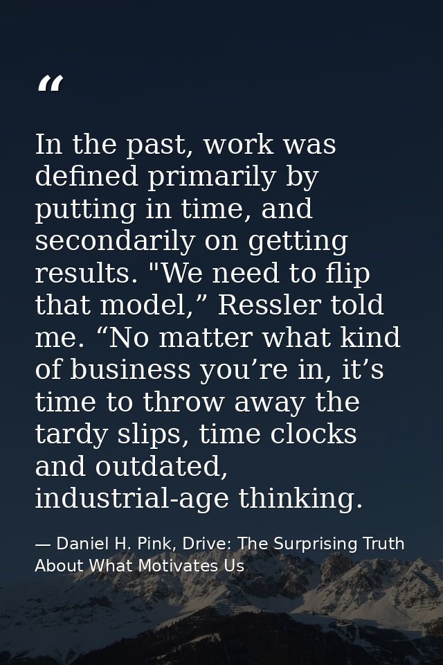 In the past, work was defined primarily by putting in time, and secondarily on getting results. "We need to flip that mo — Daniel H. Pink, Drive: The Surprising Truth About What Motivates Us